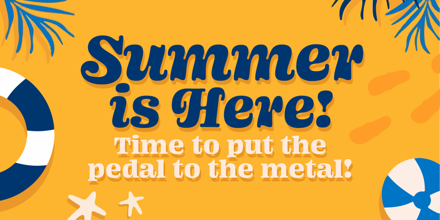Summer is Here! Time to Put the Pedal to the Metal!